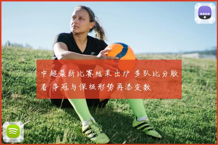 中超最新比赛结果出炉 多队比分胶着 争冠与保级形势再添变数