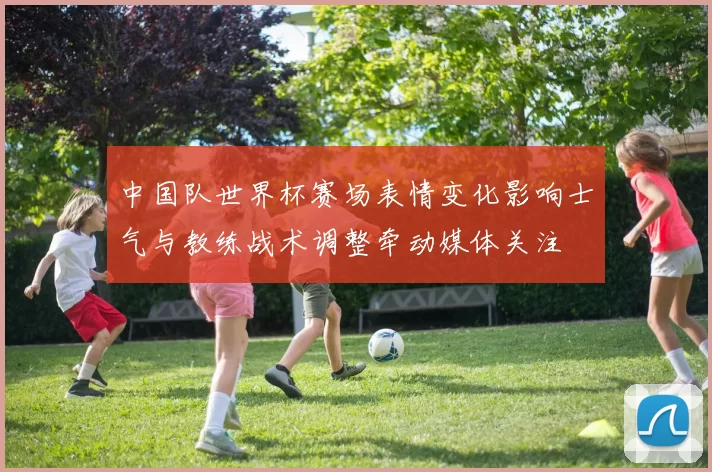 中国队世界杯赛场表情变化影响士气与教练战术调整牵动媒体关注