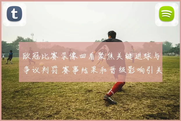 欧冠比赛录像回看聚焦关键进球与争议判罚 赛事结果和晋级影响引关注