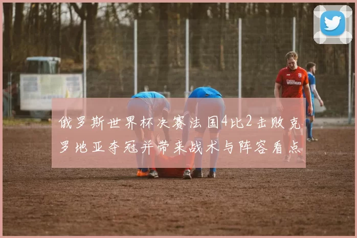 俄罗斯世界杯决赛法国4比2击败克罗地亚夺冠并带来战术与阵容看点