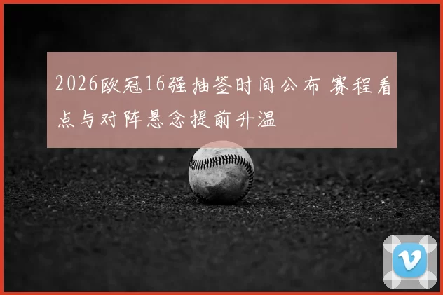 2026欧冠16强抽签时间公布 赛程看点与对阵悬念提前升温