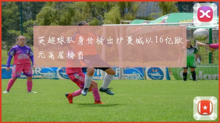 英超球队身价榜出炉曼城以16亿欧元高居榜首