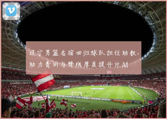 辽宁男篮名宿回归球队担任助教，助力青训与锋线厚度提升计划
