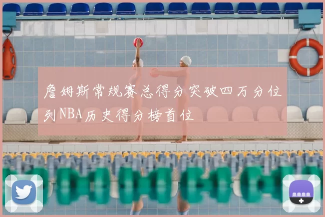 詹姆斯常规赛总得分突破四万分位列NBA历史得分榜首位