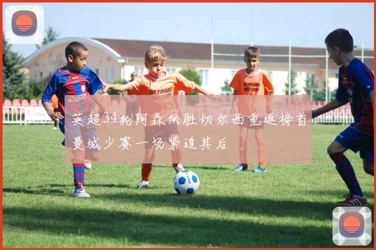 英超34轮阿森纳胜切尔西重返榜首曼城少赛一场紧追其后