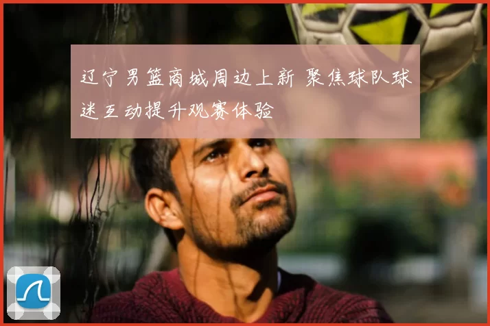 辽宁男篮商城周边上新 聚焦球队球迷互动提升观赛体验