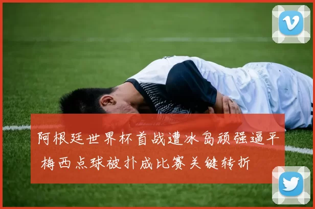 阿根廷世界杯首战遭冰岛顽强逼平 梅西点球被扑成比赛关键转折