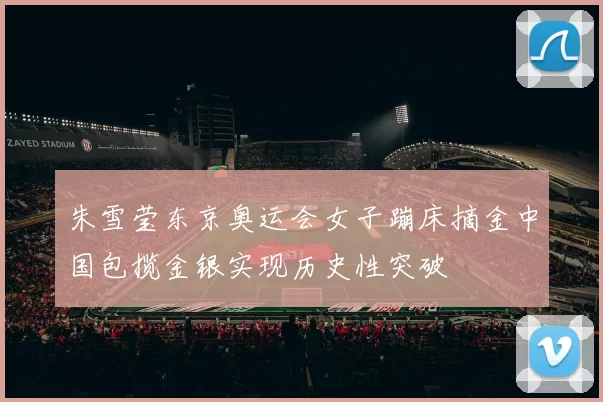 朱雪莹东京奥运会女子蹦床摘金中国包揽金银实现历史性突破