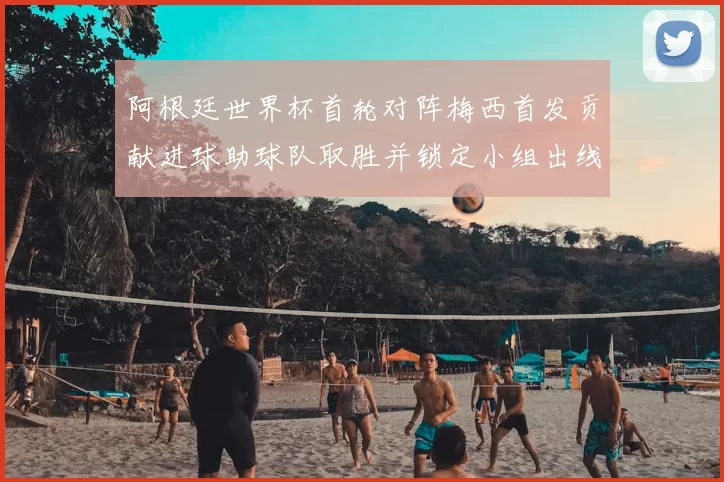 阿根廷世界杯首轮对阵梅西首发贡献进球助球队取胜并锁定小组出线