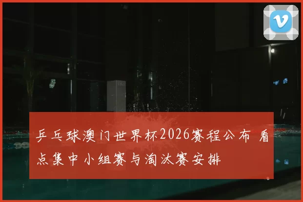乒乓球澳门世界杯2026赛程公布 看点集中小组赛与淘汰赛安排