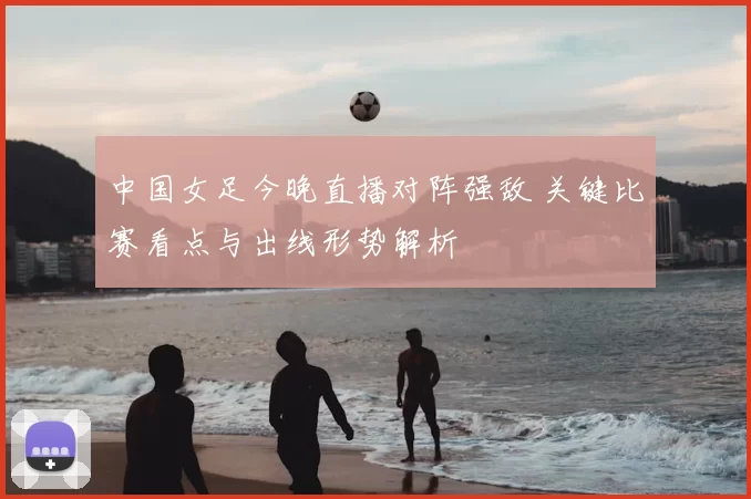 中国女足今晚直播对阵强敌 关键比赛看点与出线形势解析