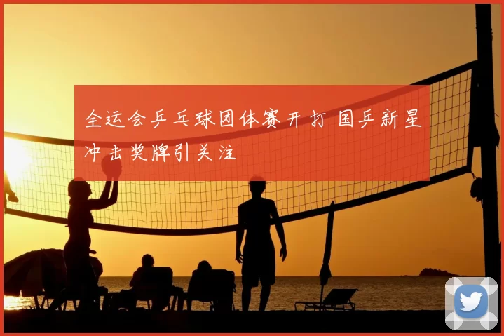 全运会乒乓球团体赛开打 国乒新星冲击奖牌引关注