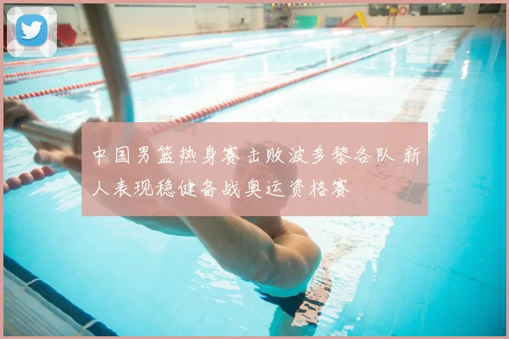 中国男篮热身赛击败波多黎各队 新人表现稳健备战奥运资格赛