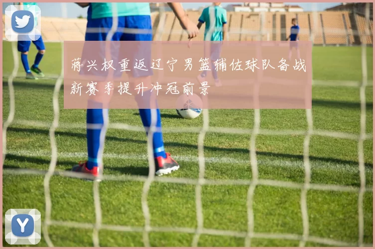 蒋兴权重返辽宁男篮辅佐球队备战新赛季提升冲冠前景