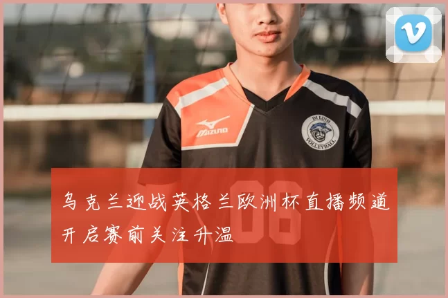 乌克兰迎战英格兰欧洲杯直播频道开启赛前关注升温