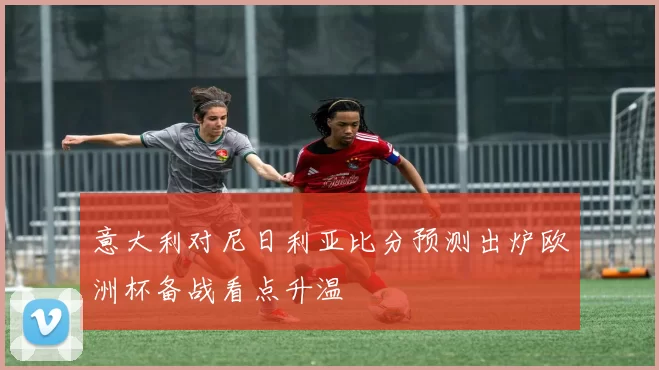 意大利对尼日利亚比分预测出炉欧洲杯备战看点升温