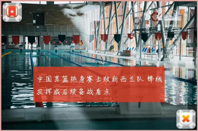 中国男篮热身赛击败新西兰队 锋线发挥成后续备战看点