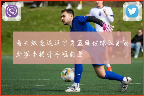 蒋兴权重返辽宁男篮辅佐球队备战新赛季提升冲冠前景