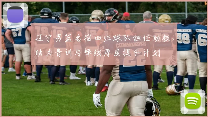 辽宁男篮名宿回归球队担任助教，助力青训与锋线厚度提升计划