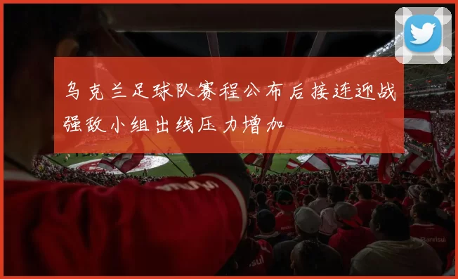 乌克兰足球队赛程公布后接连迎战强敌小组出线压力增加