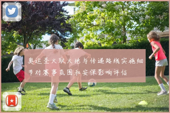 奥运圣火取火地与传递路线实施细节对赛事氛围和安保影响评估