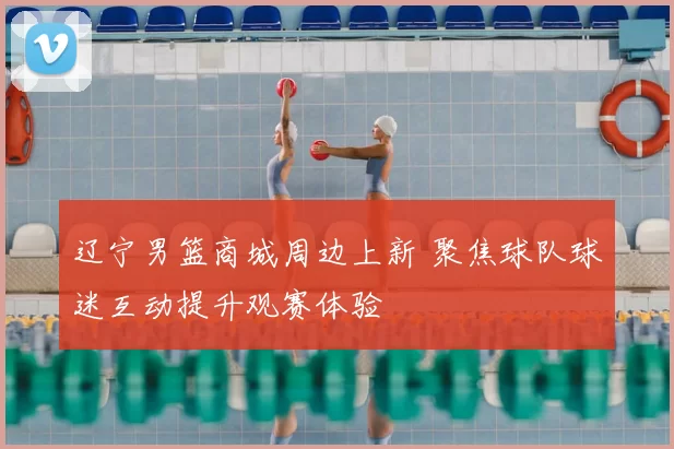 辽宁男篮商城周边上新 聚焦球队球迷互动提升观赛体验