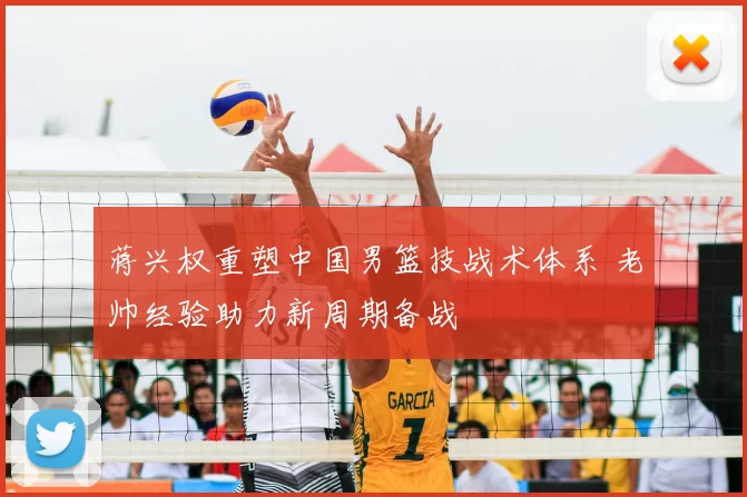 蒋兴权重塑中国男篮技战术体系 老帅经验助力新周期备战