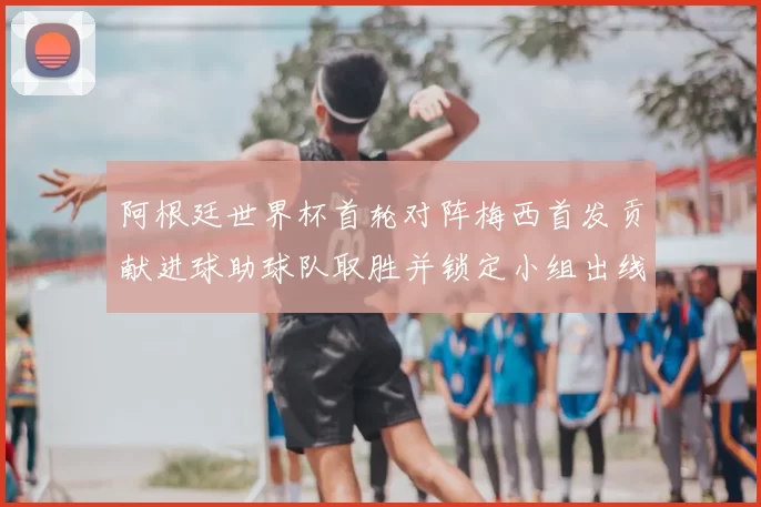阿根廷世界杯首轮对阵梅西首发贡献进球助球队取胜并锁定小组出线