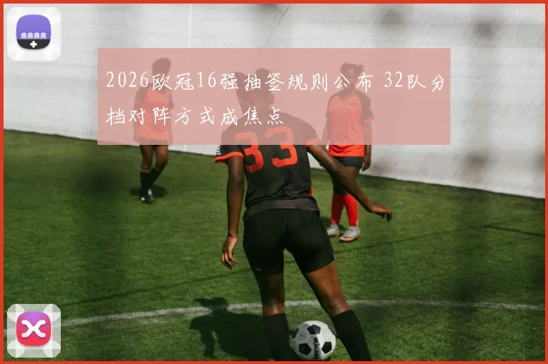2026欧冠16强抽签规则公布 32队分档对阵方式成焦点