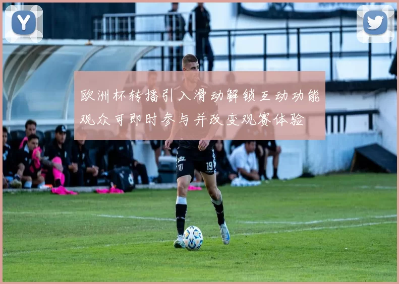 欧洲杯转播引入滑动解锁互动功能观众可即时参与并改变观赛体验