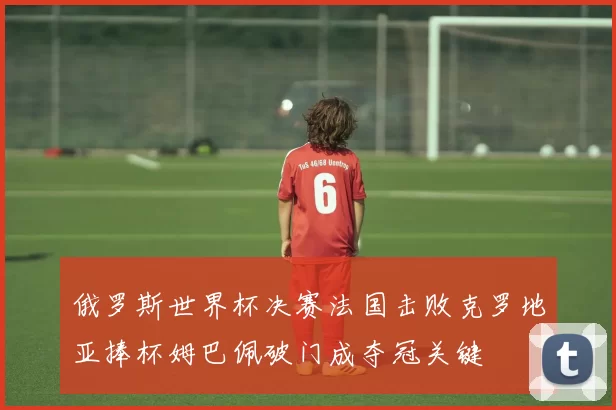 俄罗斯世界杯决赛法国击败克罗地亚捧杯姆巴佩破门成夺冠关键