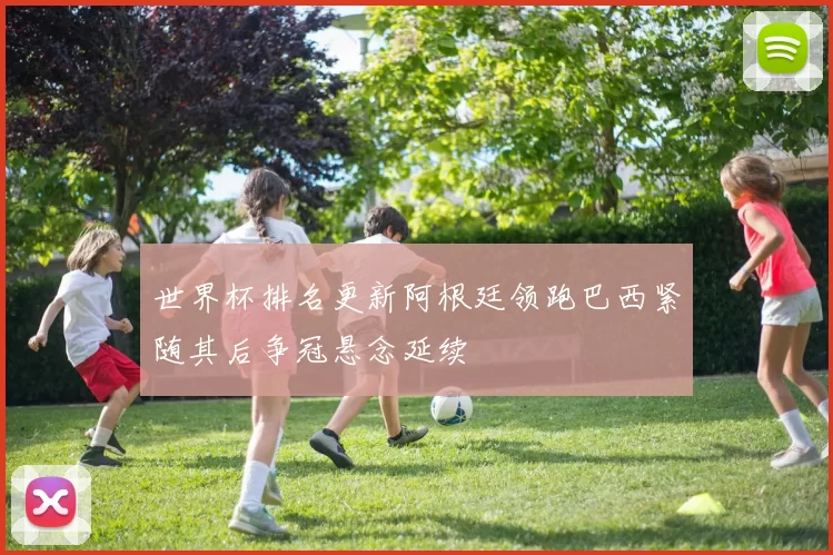 世界杯排名更新阿根廷领跑巴西紧随其后争冠悬念延续
