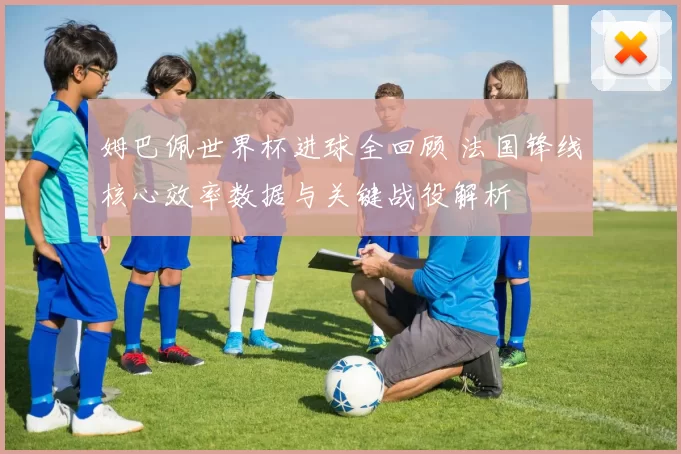 姆巴佩世界杯进球全回顾 法国锋线核心效率数据与关键战役解析