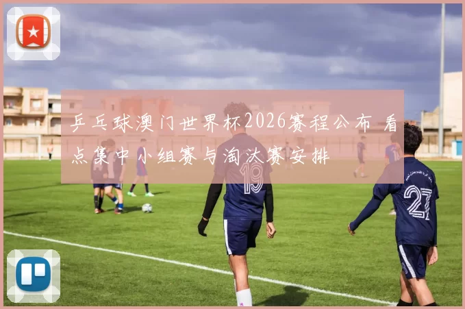 乒乓球澳门世界杯2026赛程公布 看点集中小组赛与淘汰赛安排