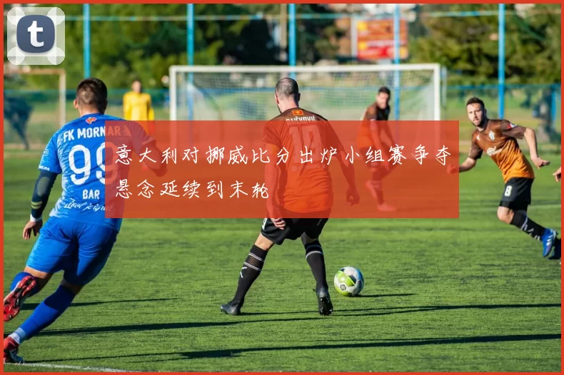 意大利对挪威比分出炉小组赛争夺悬念延续到末轮