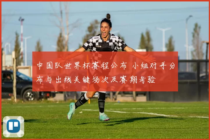 中国队世界杯赛程公布 小组对手分布与出线关键场次及赛期考验
