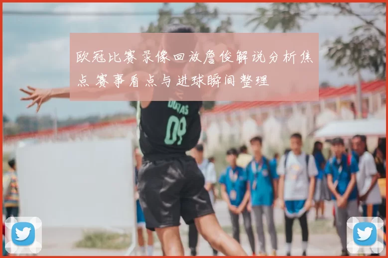 欧冠比赛录像回放詹俊解说分析焦点 赛事看点与进球瞬间整理