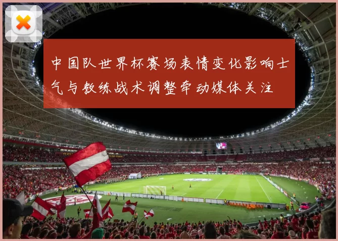 中国队世界杯赛场表情变化影响士气与教练战术调整牵动媒体关注