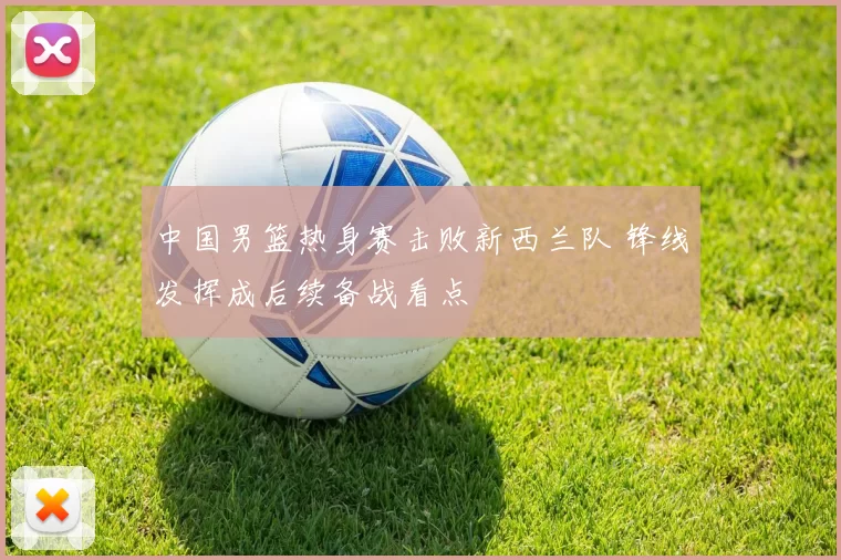 中国男篮热身赛击败新西兰队 锋线发挥成后续备战看点