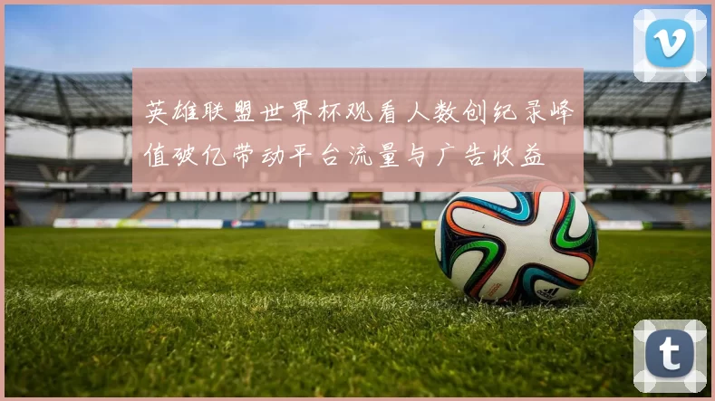 英雄联盟世界杯观看人数创纪录峰值破亿带动平台流量与广告收益