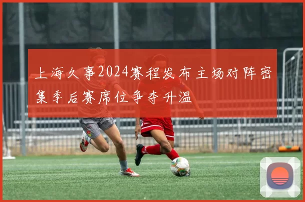 上海久事2024赛程发布主场对阵密集季后赛席位争夺升温