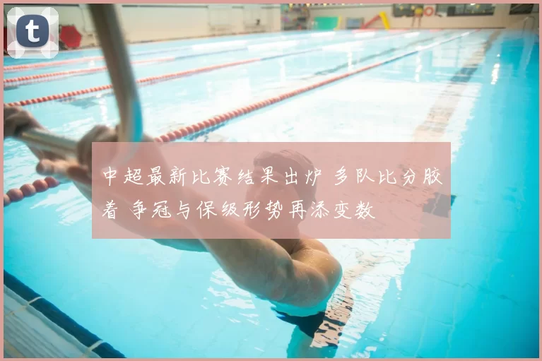 中超最新比赛结果出炉 多队比分胶着 争冠与保级形势再添变数