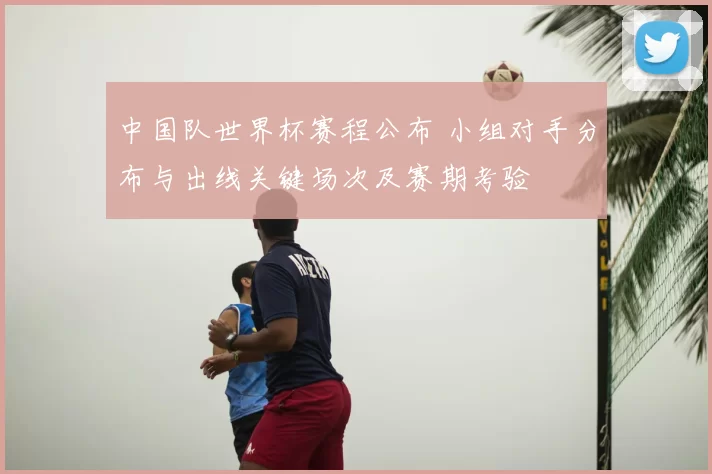 中国队世界杯赛程公布 小组对手分布与出线关键场次及赛期考验