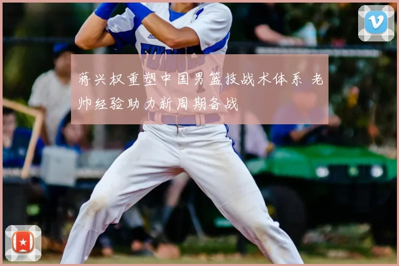 蒋兴权重塑中国男篮技战术体系 老帅经验助力新周期备战
