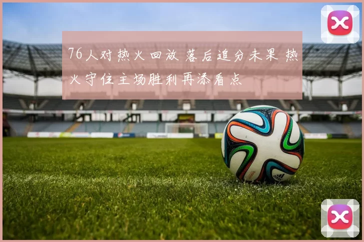 76人对热火回放 落后追分未果 热火守住主场胜利再添看点